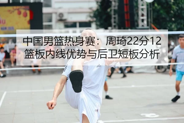 中国男篮热身赛：周琦22分12篮板内线优势与后卫短板分析