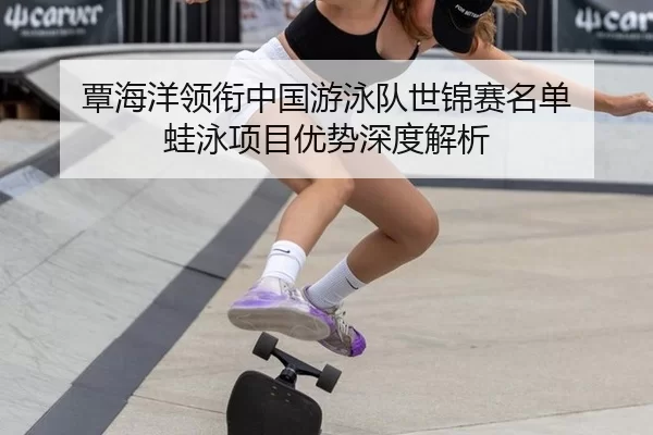 覃海洋领衔中国游泳队世锦赛名单 蛙泳项目优势深度解析